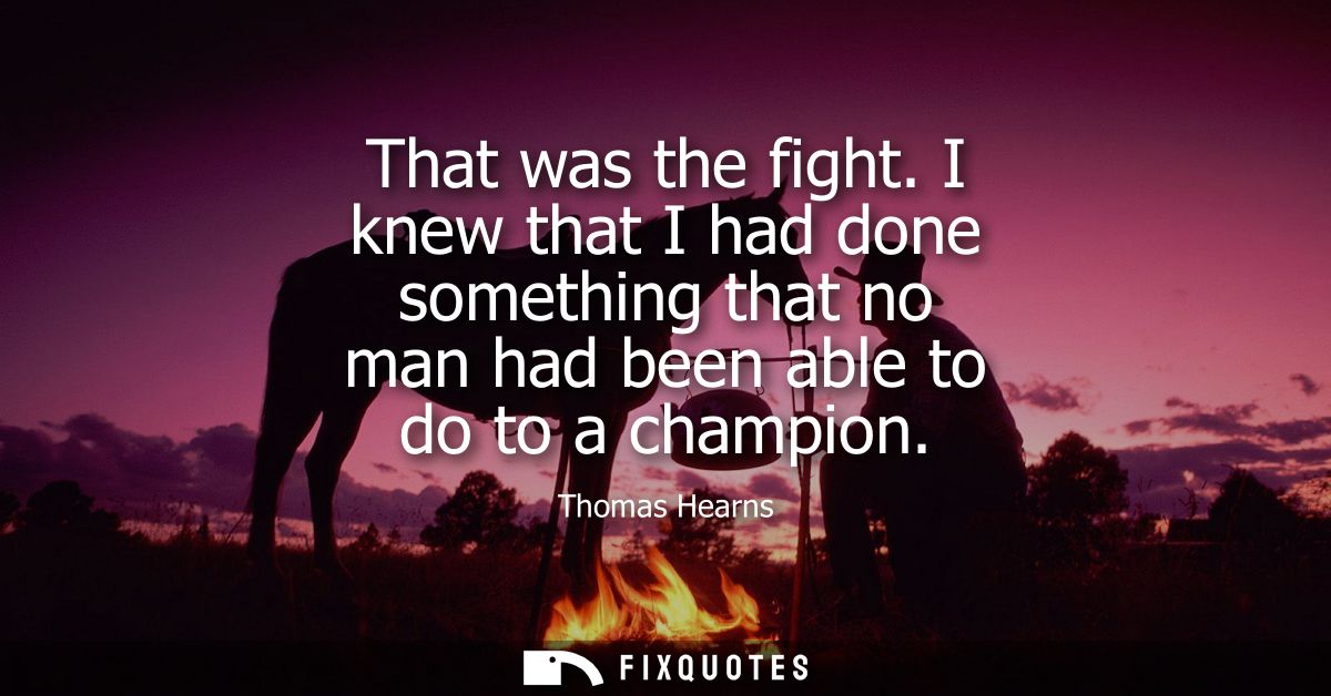 That was the fight. I knew that I had done something that no man had been able to do to a champion