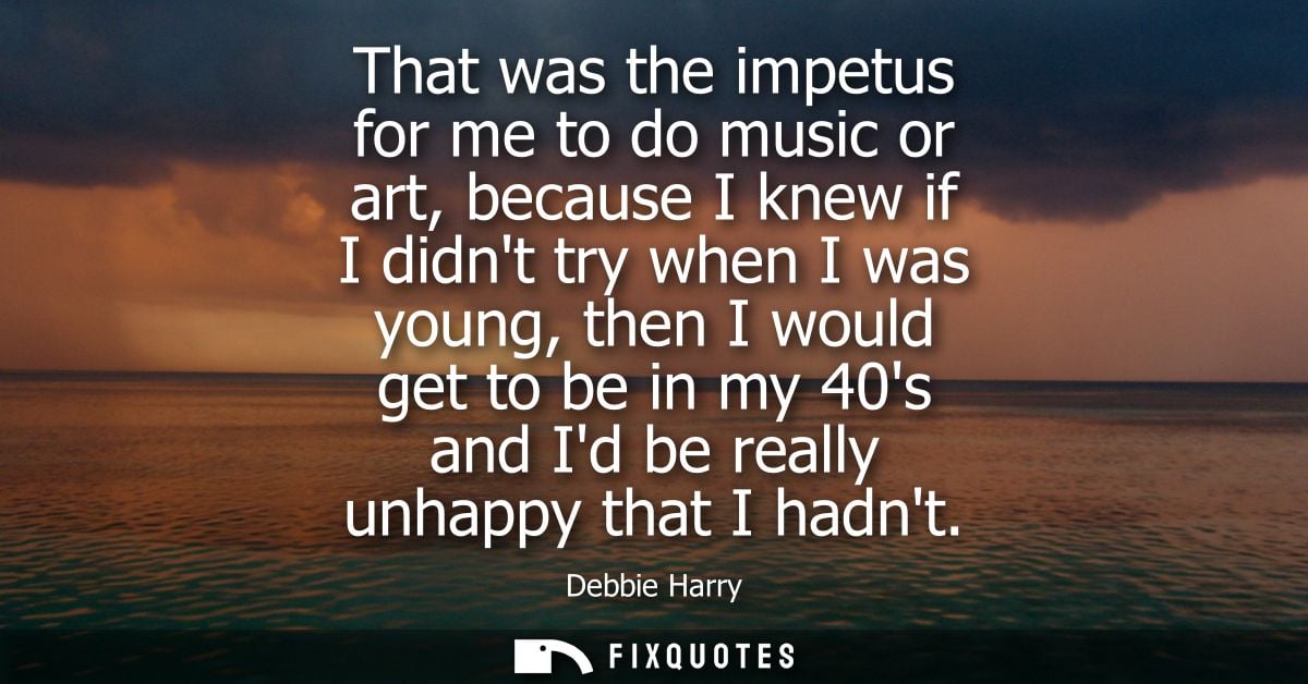 That was the impetus for me to do music or art, because I knew if I didnt try when I was young, then I would get to be i