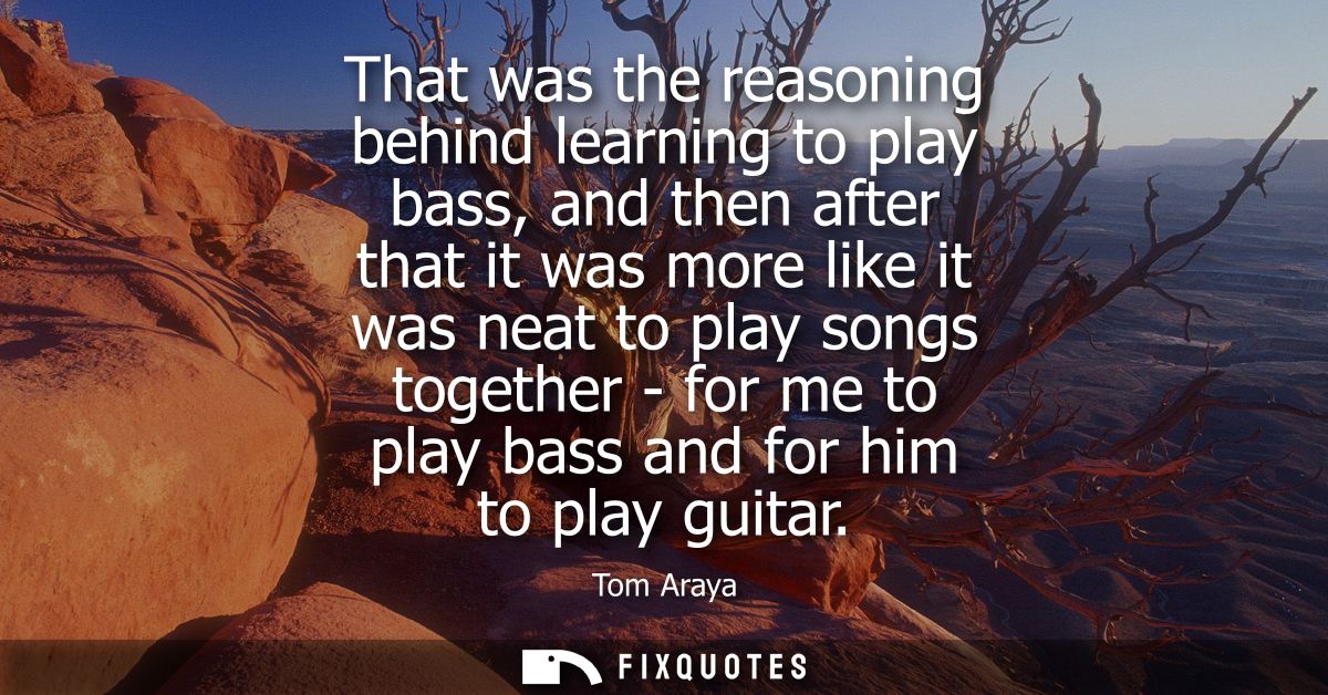 That was the reasoning behind learning to play bass, and then after that it was more like it was neat to play songs toge