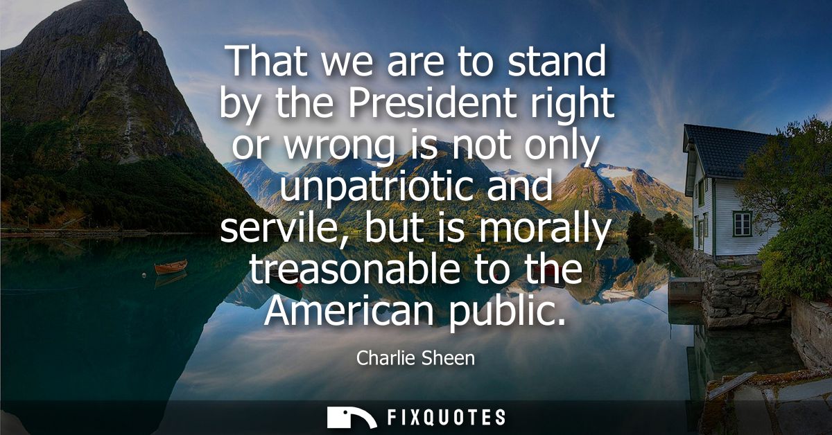 That we are to stand by the President right or wrong is not only unpatriotic and servile, but is morally treasonable to 