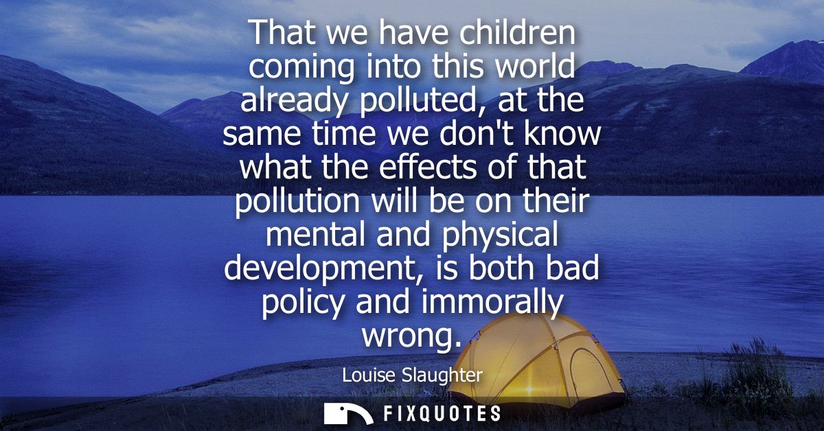 That we have children coming into this world already polluted, at the same time we dont know what the effects of that po