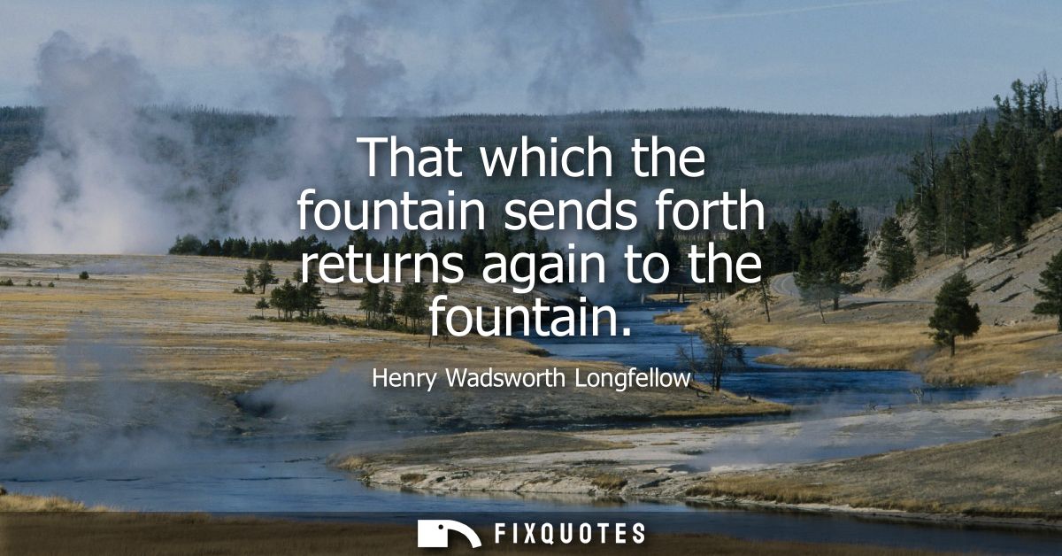 That which the fountain sends forth returns again to the fountain