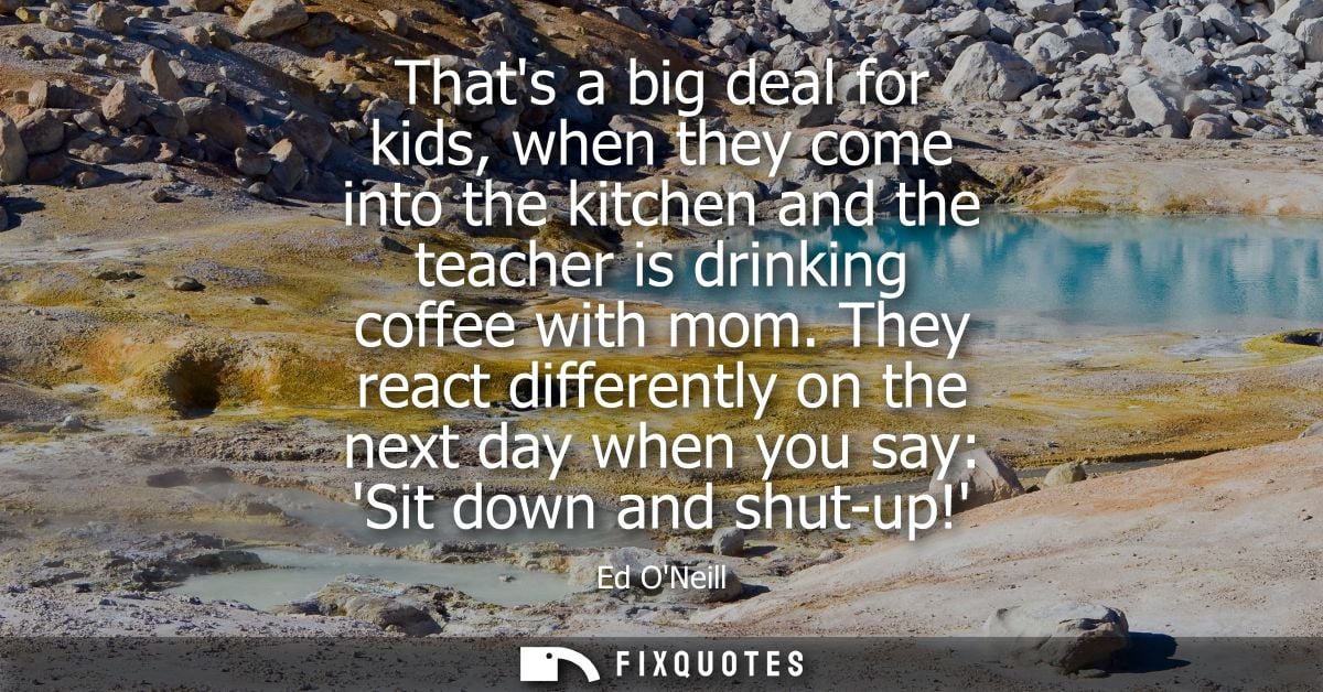 Thats a big deal for kids, when they come into the kitchen and the teacher is drinking coffee with mom.