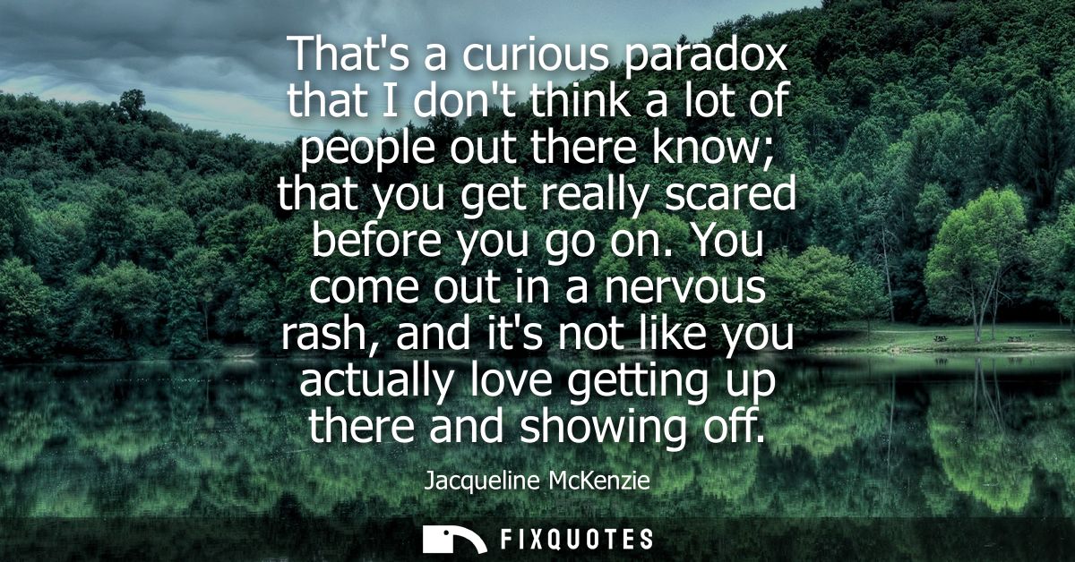 Thats a curious paradox that I dont think a lot of people out there know that you get really scared before you go on.