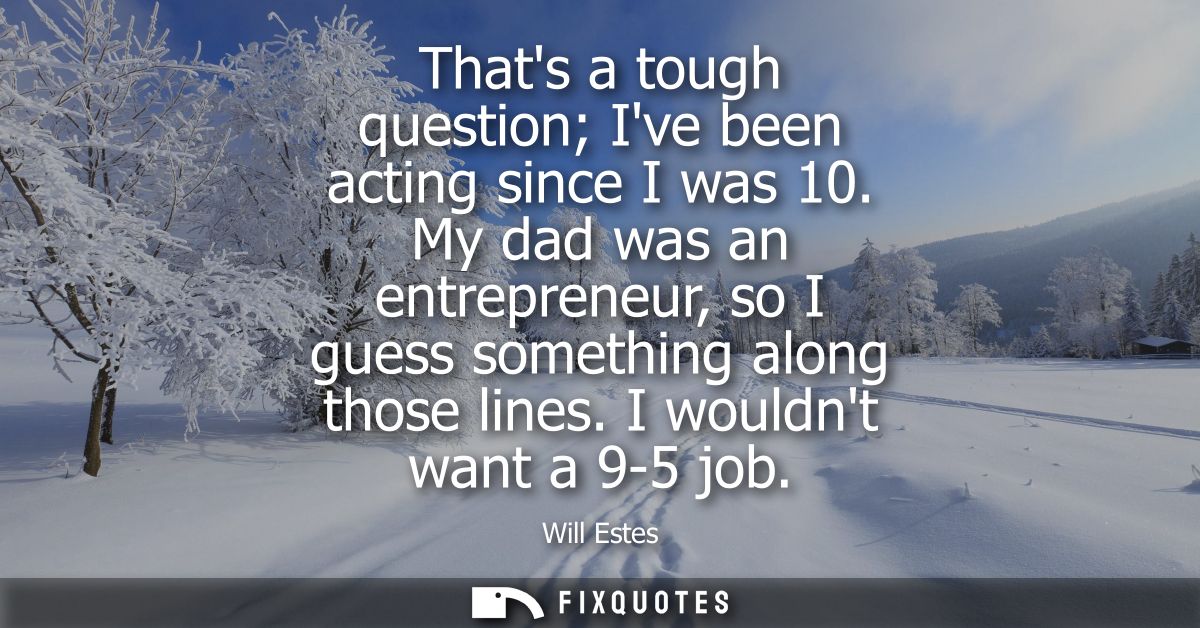 Thats a tough question Ive been acting since I was 10. My dad was an entrepreneur, so I guess something along those line