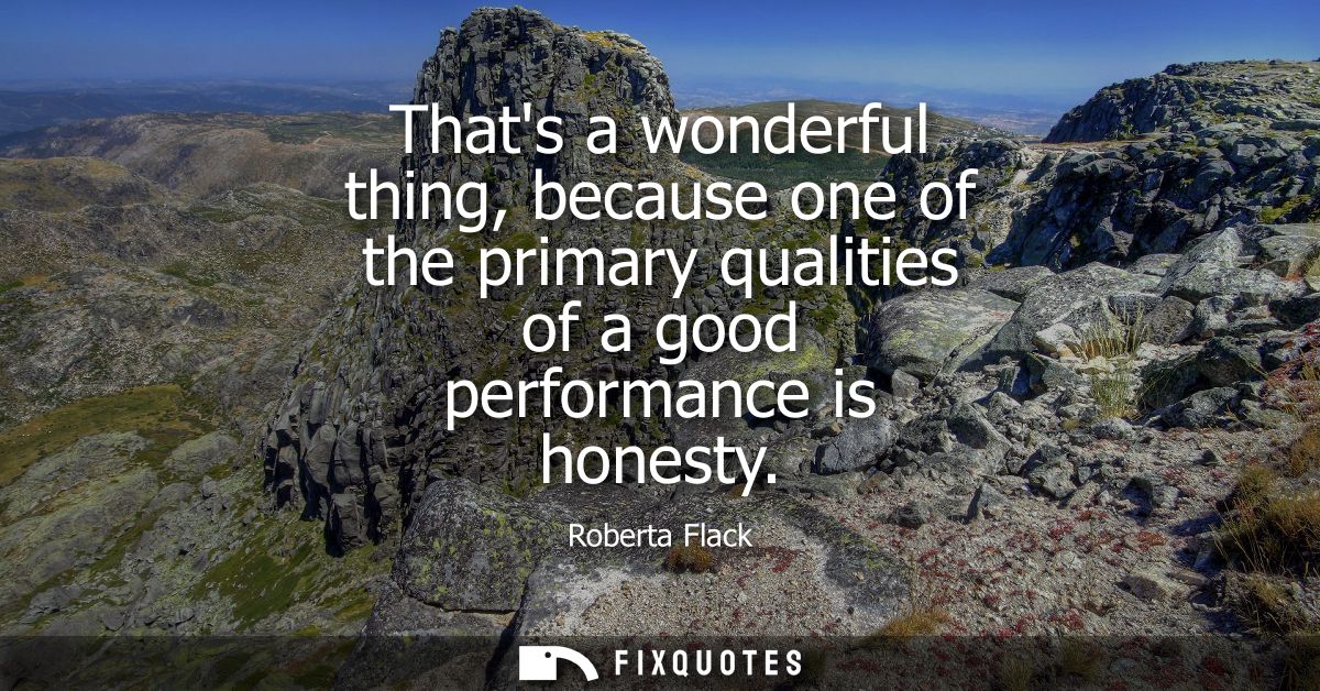 Thats a wonderful thing, because one of the primary qualities of a good performance is honesty