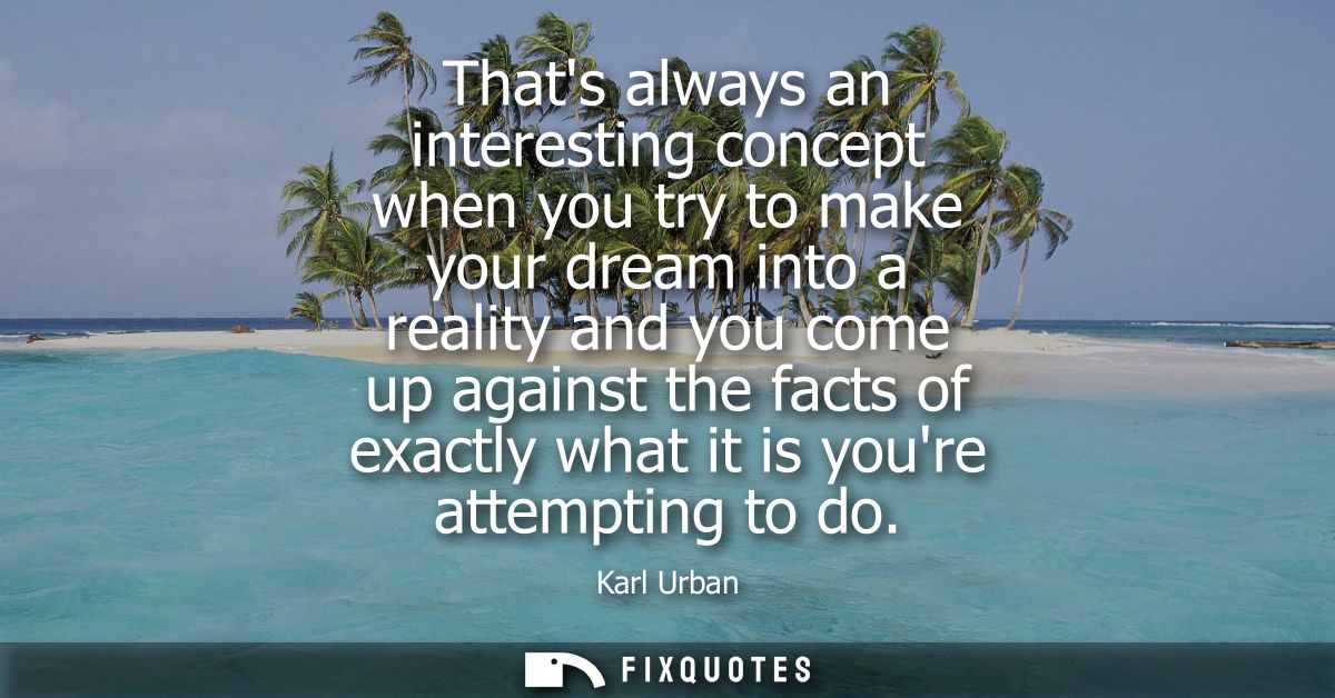 Thats always an interesting concept when you try to make your dream into a reality and you come up against the facts of 