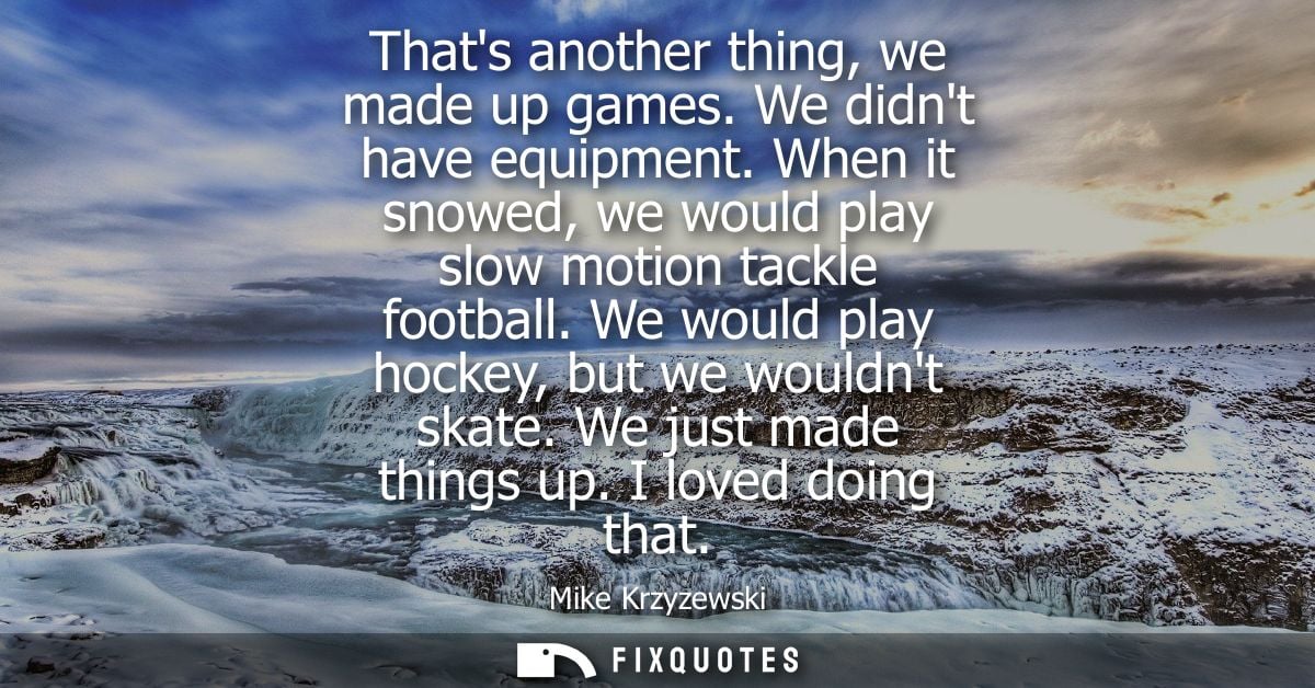 Thats another thing, we made up games. We didnt have equipment. When it snowed, we would play slow motion tackle footbal
