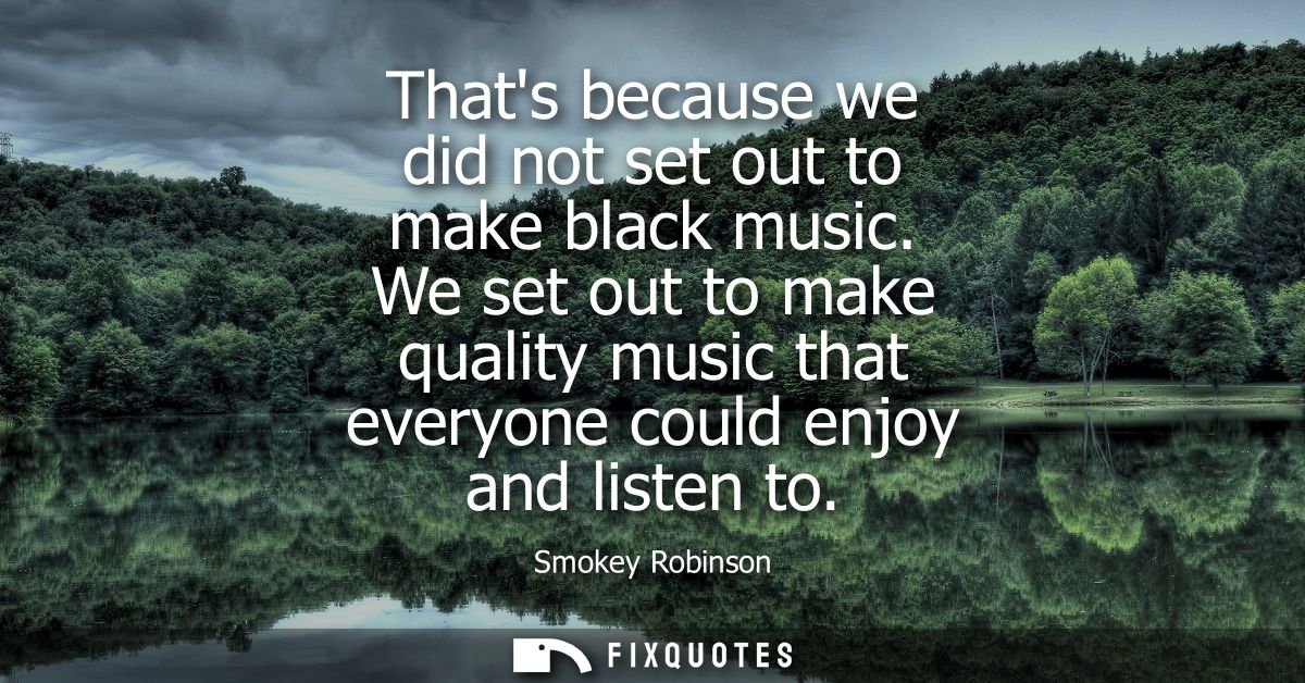 Thats because we did not set out to make black music. We set out to make quality music that everyone could enjoy and lis