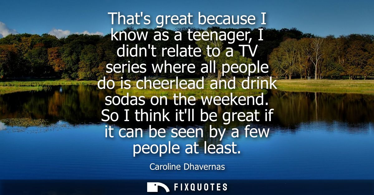 Thats great because I know as a teenager, I didnt relate to a TV series where all people do is cheerlead and drink sodas
