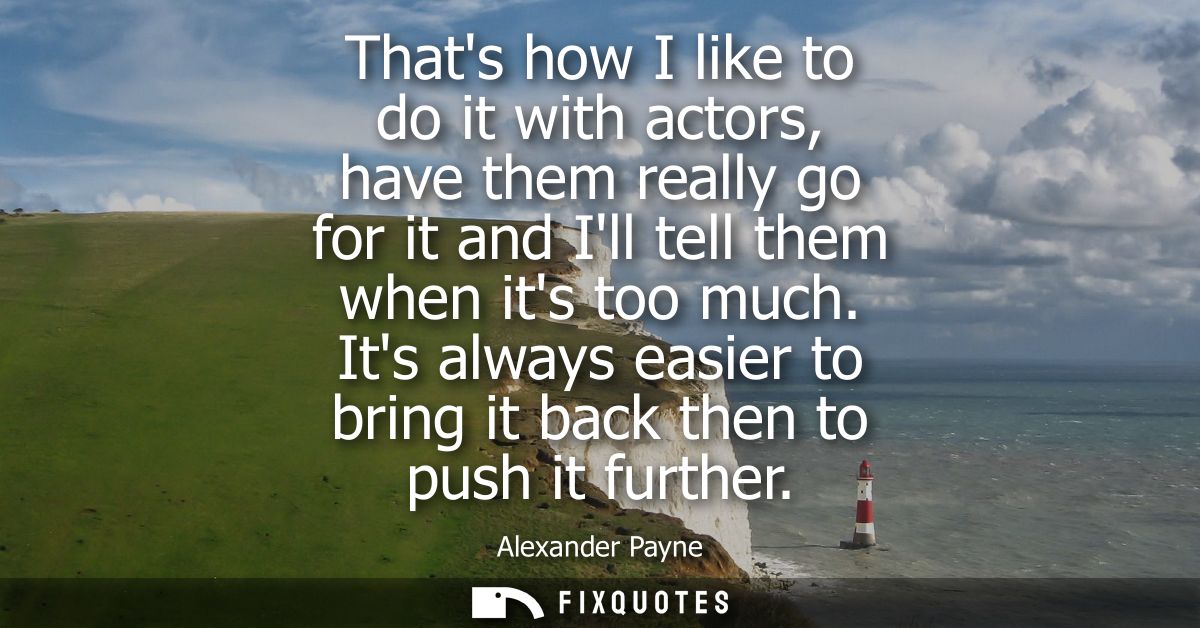 Thats how I like to do it with actors, have them really go for it and Ill tell them when its too much.