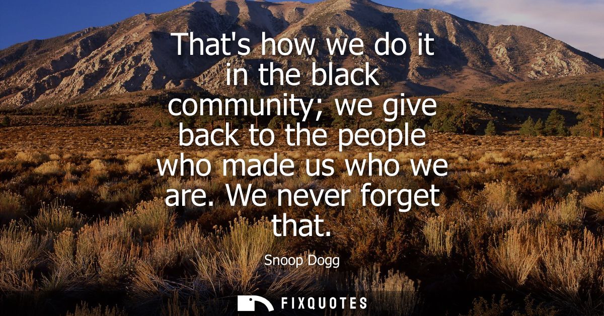 Thats how we do it in the black community we give back to the people who made us who we are. We never forget that