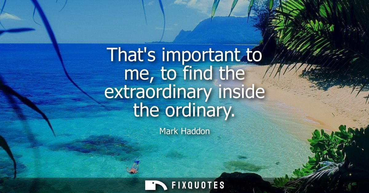 Thats important to me, to find the extraordinary inside the ordinary
