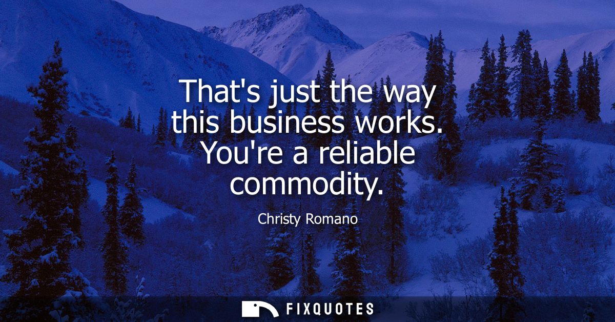 Thats just the way this business works. Youre a reliable commodity