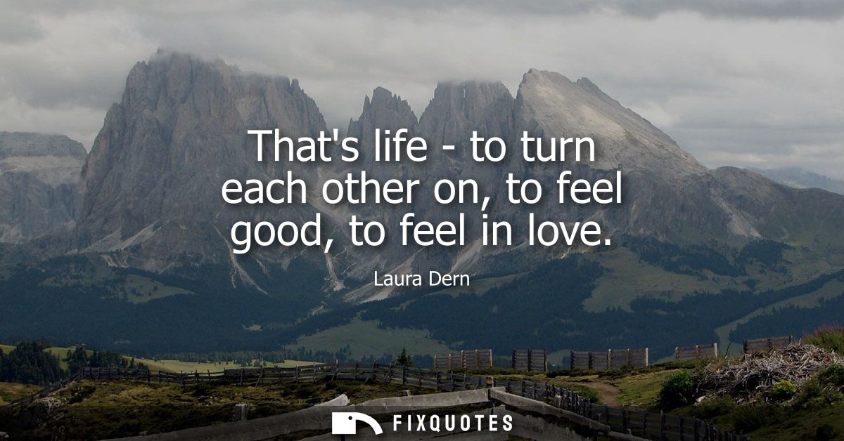 Thats life - to turn each other on, to feel good, to feel in love