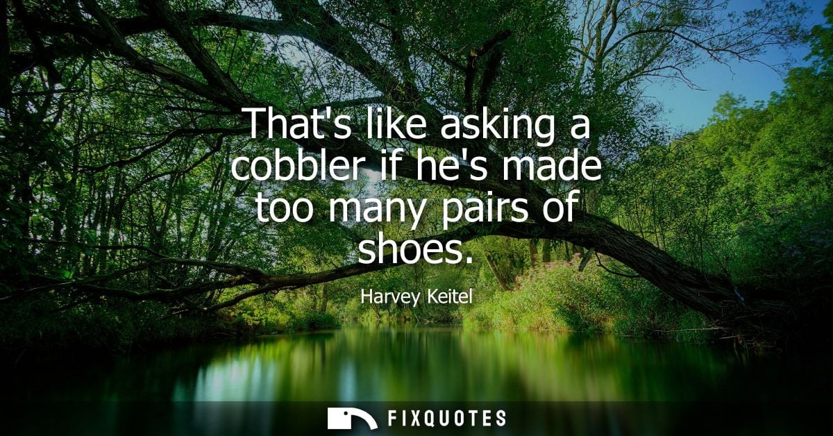 Thats like asking a cobbler if hes made too many pairs of shoes