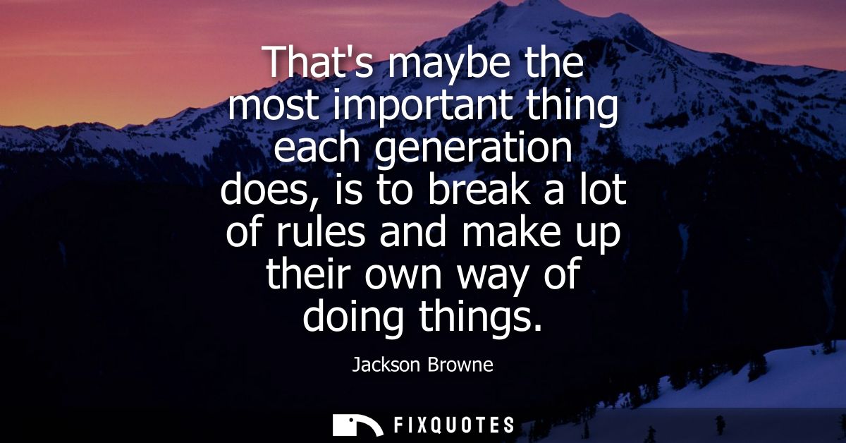 Thats maybe the most important thing each generation does, is to break a lot of rules and make up their own way of doing