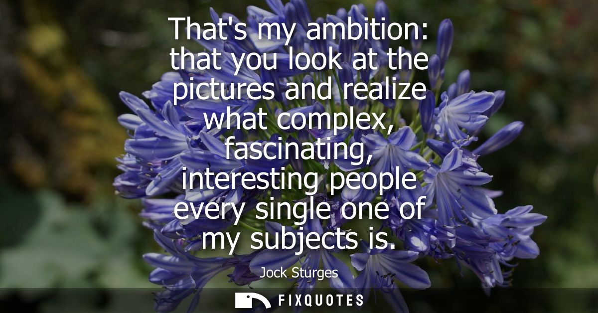 Thats my ambition: that you look at the pictures and realize what complex, fascinating, interesting people every single 