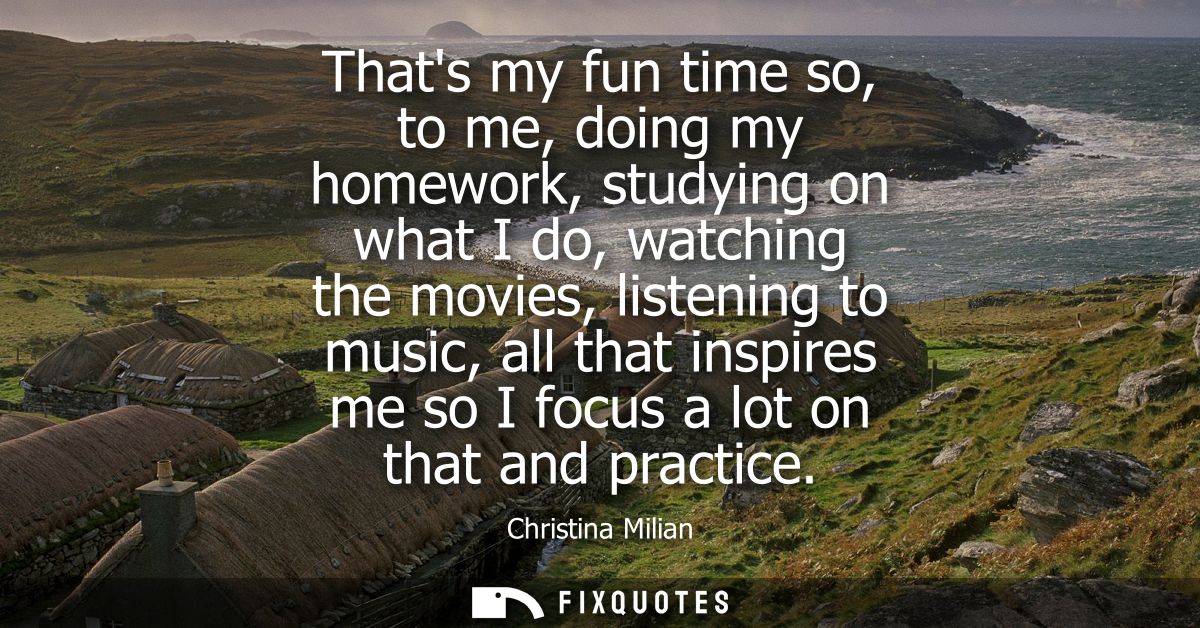 Thats my fun time so, to me, doing my homework, studying on what I do, watching the movies, listening to music, all that