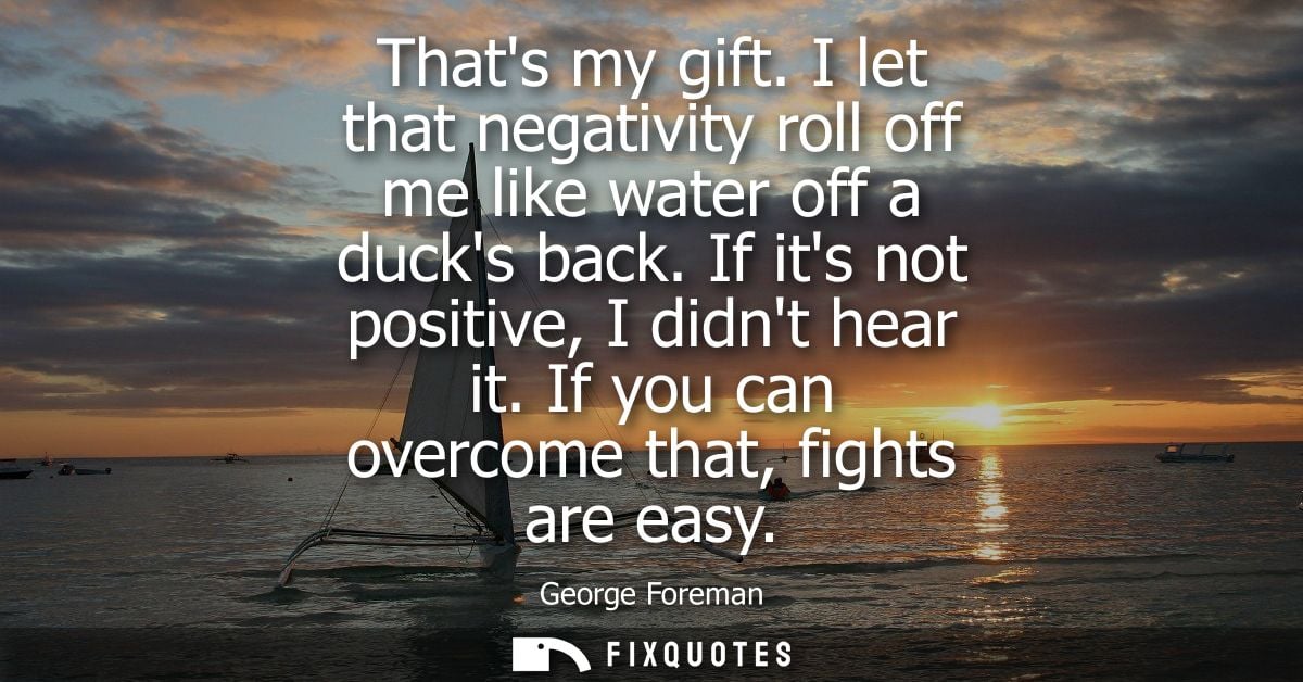 Thats my gift. I let that negativity roll off me like water off a ducks back. If its not positive, I didnt hear it. If y