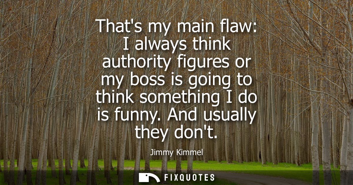 Thats my main flaw: I always think authority figures or my boss is going to think something I do is funny. And usually t