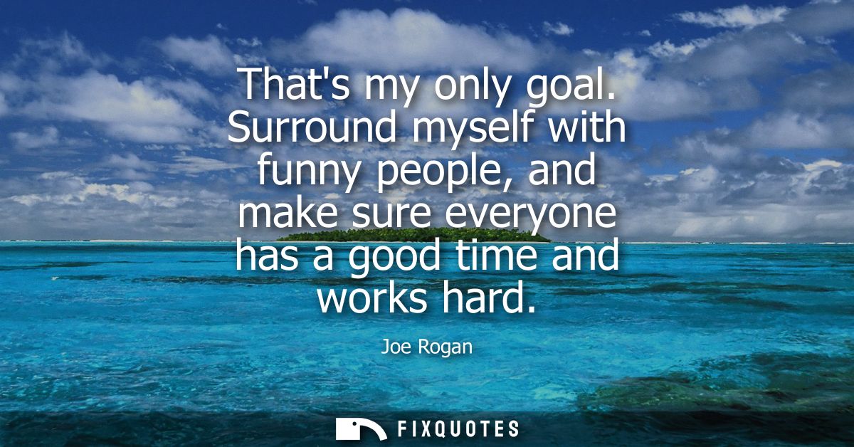Thats my only goal. Surround myself with funny people, and make sure everyone has a good time and works hard