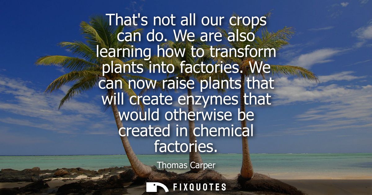 Thats not all our crops can do. We are also learning how to transform plants into factories. We can now raise plants tha