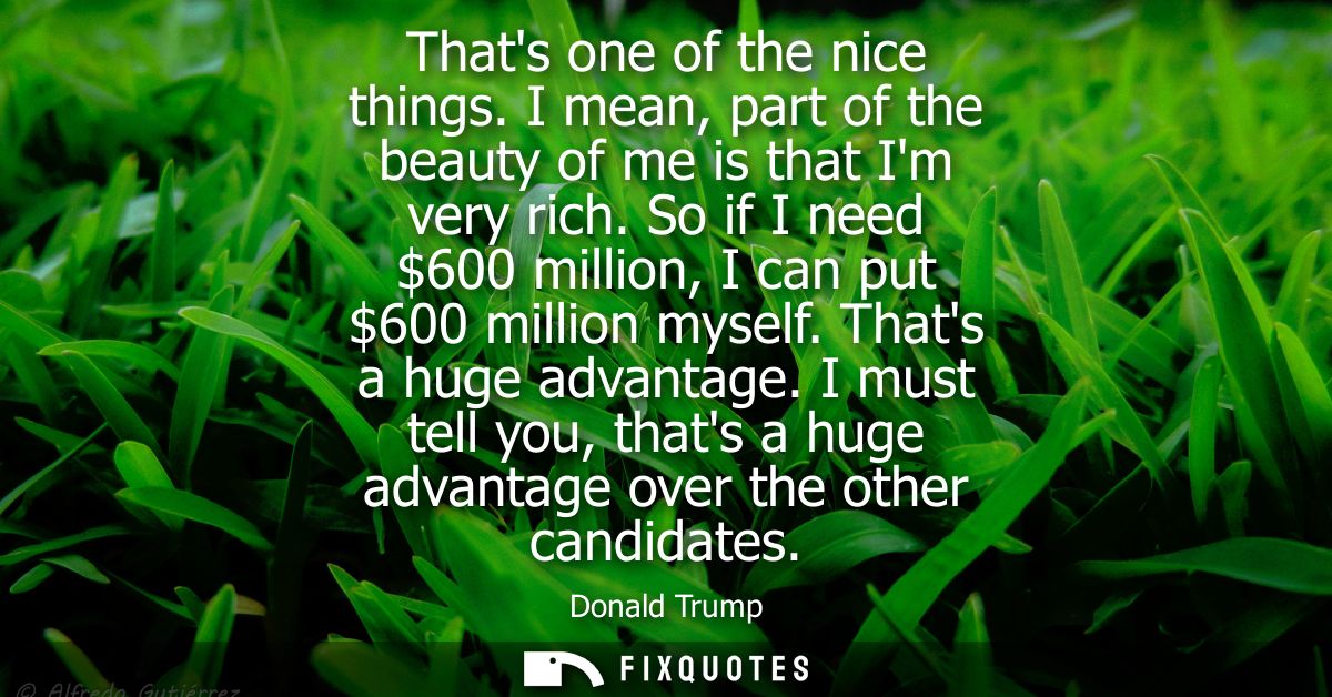 Thats one of the nice things. I mean, part of the beauty of me is that Im very rich. So if I need 600 million, I can put