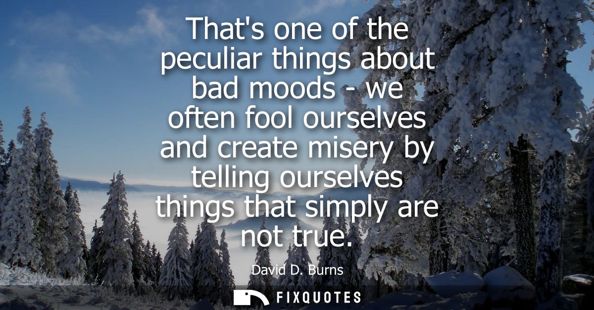 Thats one of the peculiar things about bad moods - we often fool ourselves and create misery by telling ourselves things