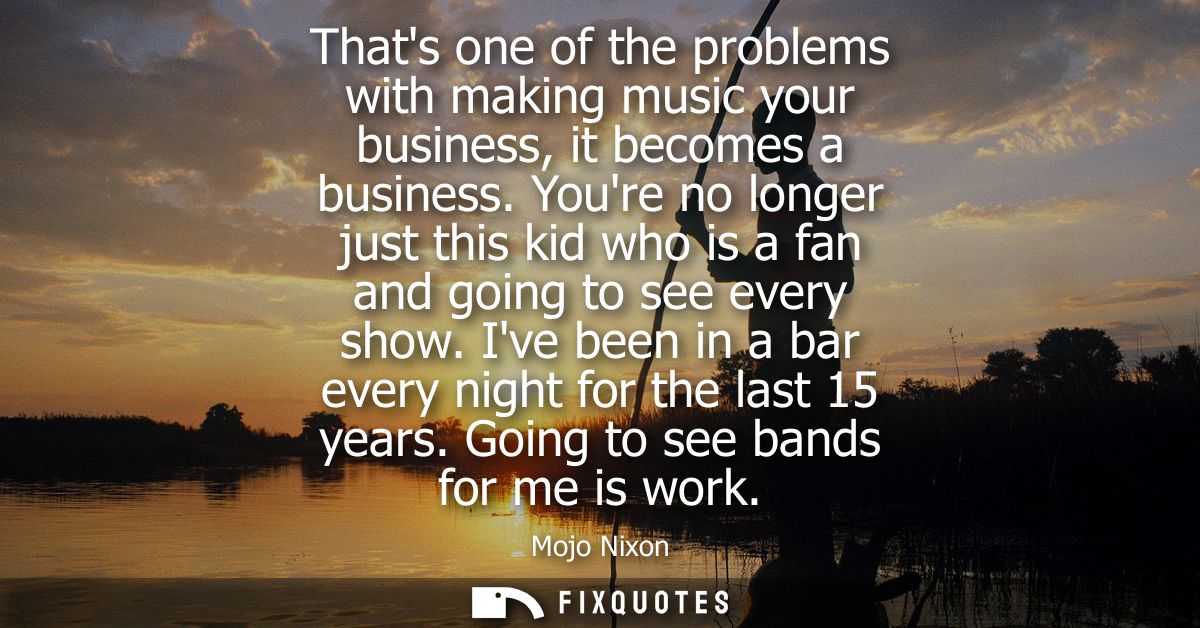 Thats one of the problems with making music your business, it becomes a business. Youre no longer just this kid who is a