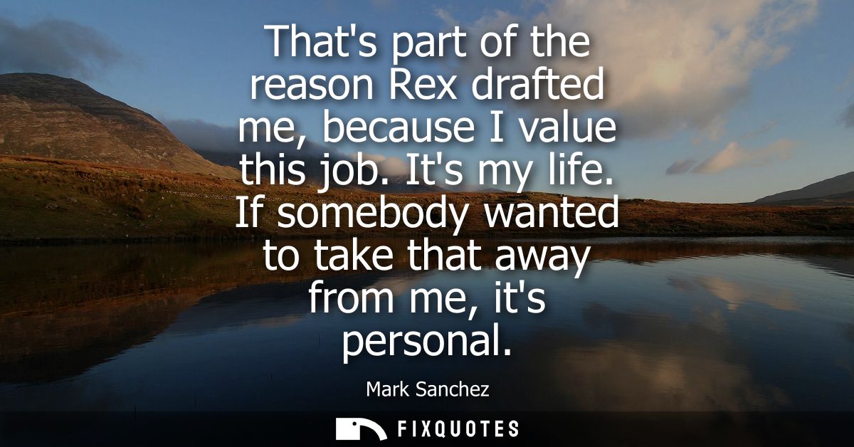 Thats part of the reason Rex drafted me, because I value this job. Its my life. If somebody wanted to take that away fro
