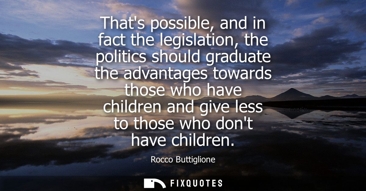 Thats possible, and in fact the legislation, the politics should graduate the advantages towards those who have children