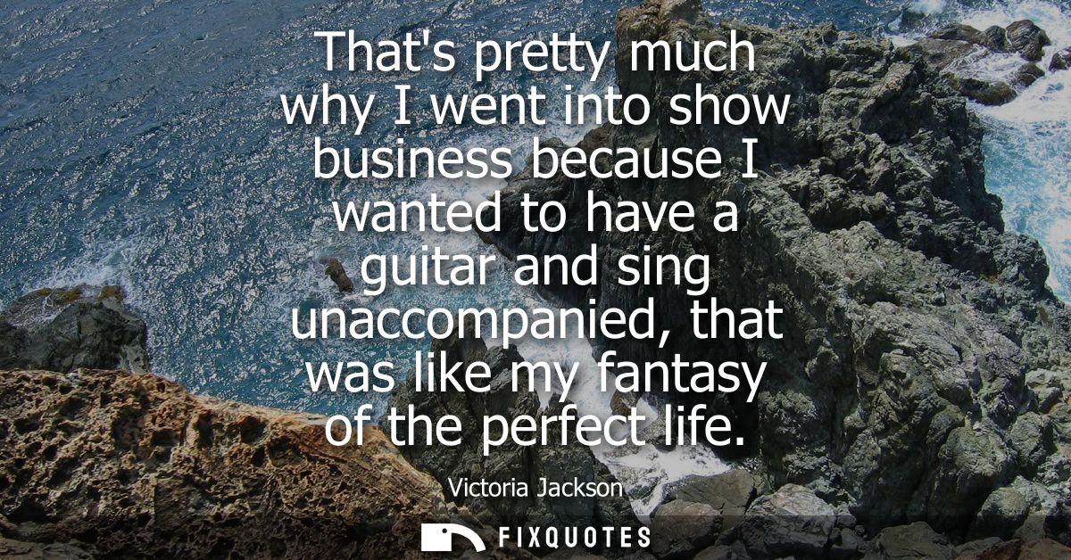 Thats pretty much why I went into show business because I wanted to have a guitar and sing unaccompanied, that was like 