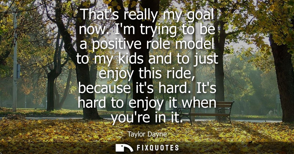 Thats really my goal now. Im trying to be a positive role model to my kids and to just enjoy this ride, because its hard