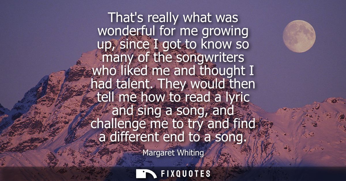Thats really what was wonderful for me growing up, since I got to know so many of the songwriters who liked me and thoug