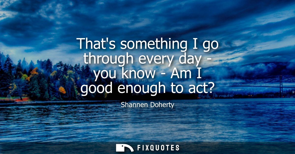 Thats something I go through every day - you know - Am I good enough to act?