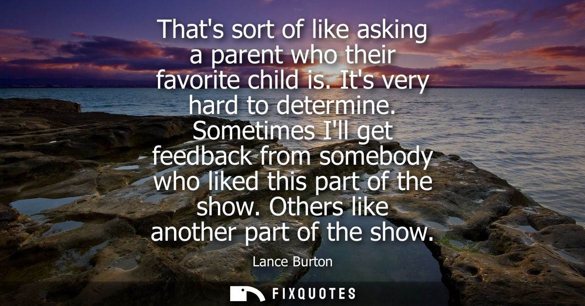 Thats sort of like asking a parent who their favorite child is. Its very hard to determine. Sometimes Ill get feedback f