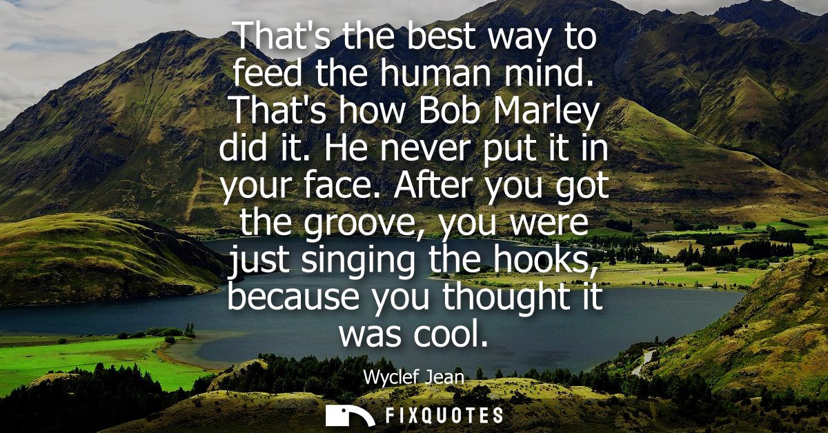Thats the best way to feed the human mind. Thats how Bob Marley did it. He never put it in your face.
