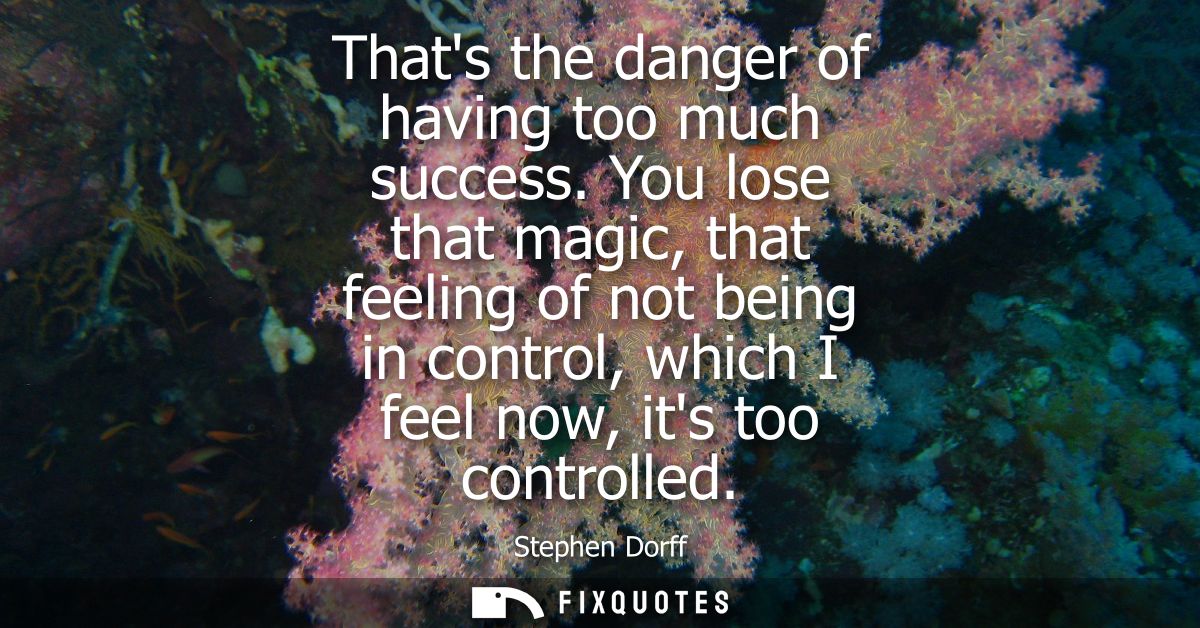 Thats the danger of having too much success. You lose that magic, that feeling of not being in control, which I feel now