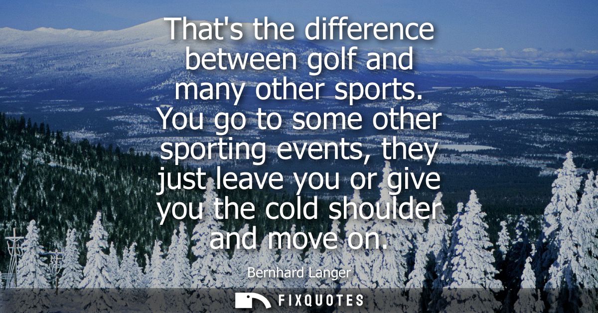 Thats the difference between golf and many other sports. You go to some other sporting events, they just leave you or gi