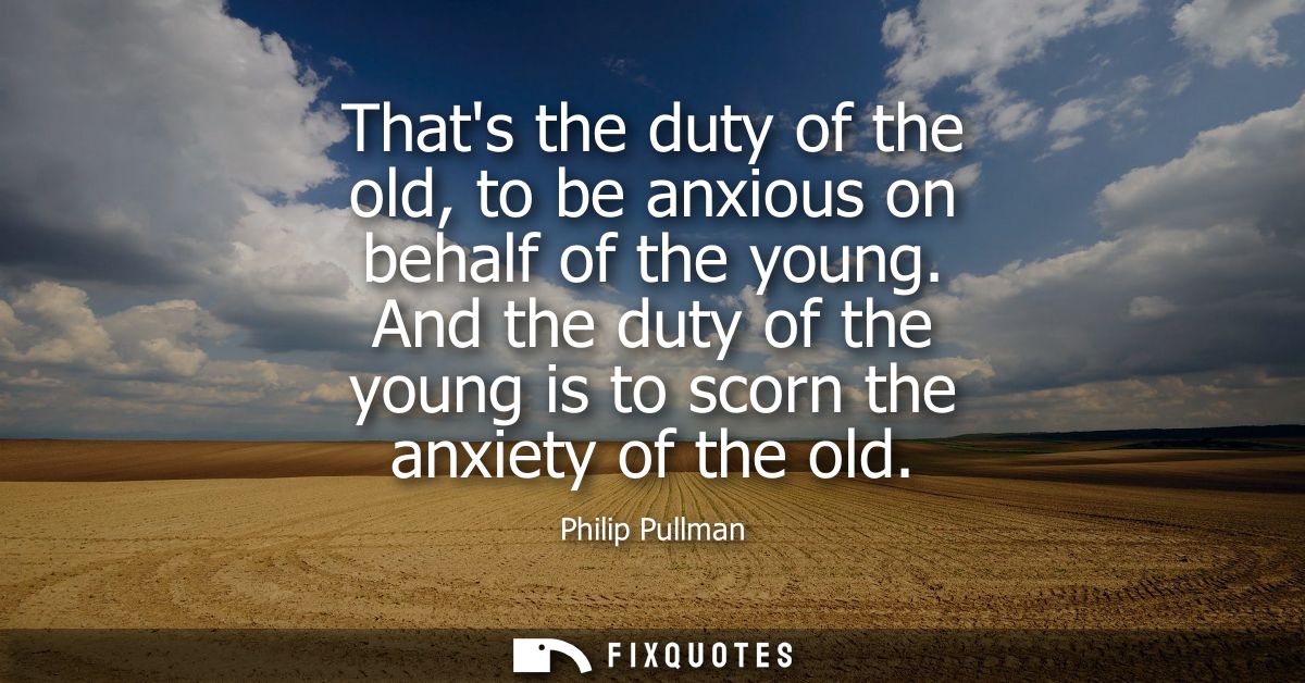 Thats the duty of the old, to be anxious on behalf of the young. And the duty of the young is to scorn the anxiety of th