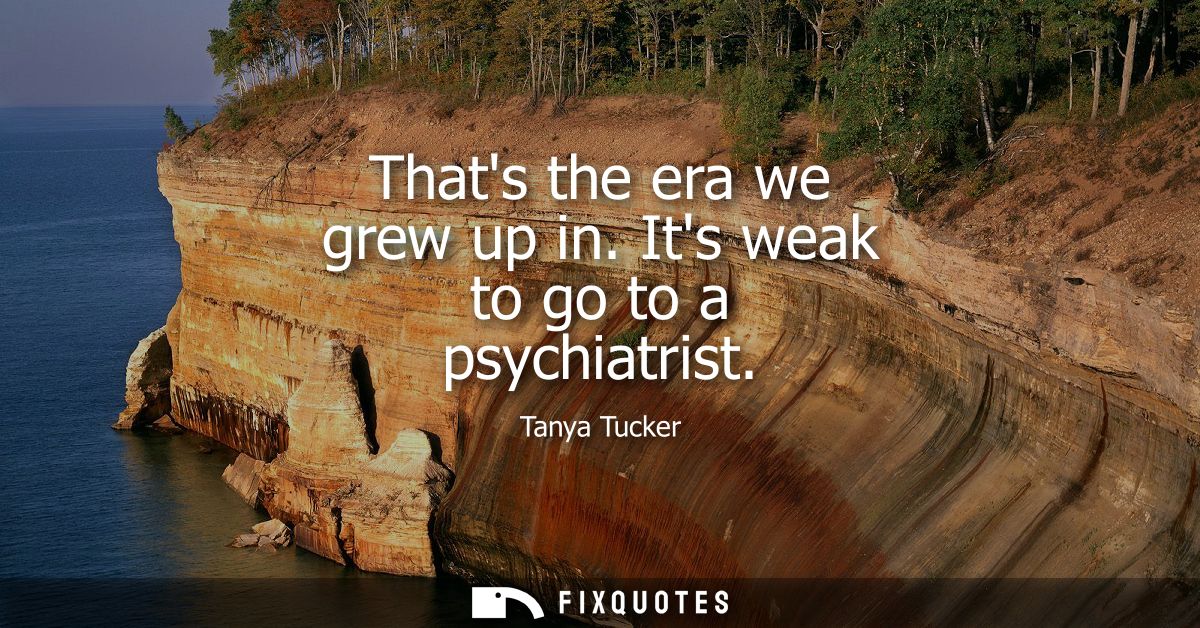 Thats the era we grew up in. Its weak to go to a psychiatrist