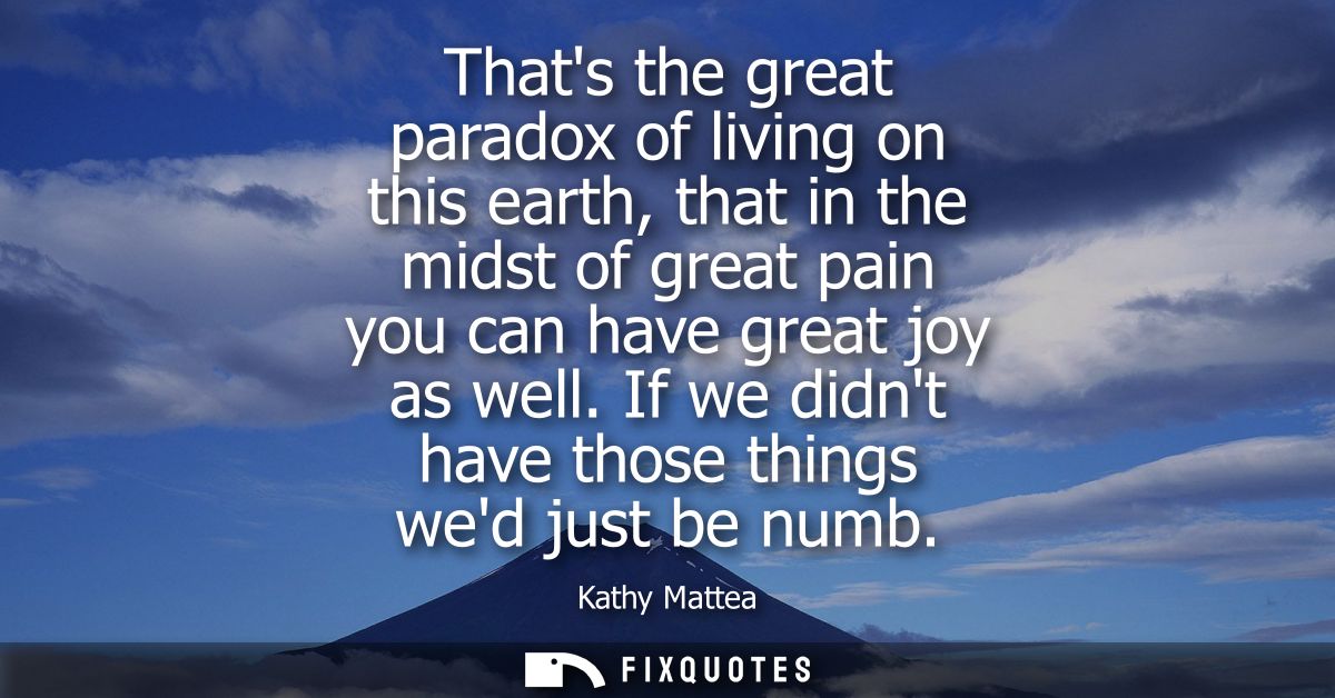 Thats the great paradox of living on this earth, that in the midst of great pain you can have great joy as well. If we d