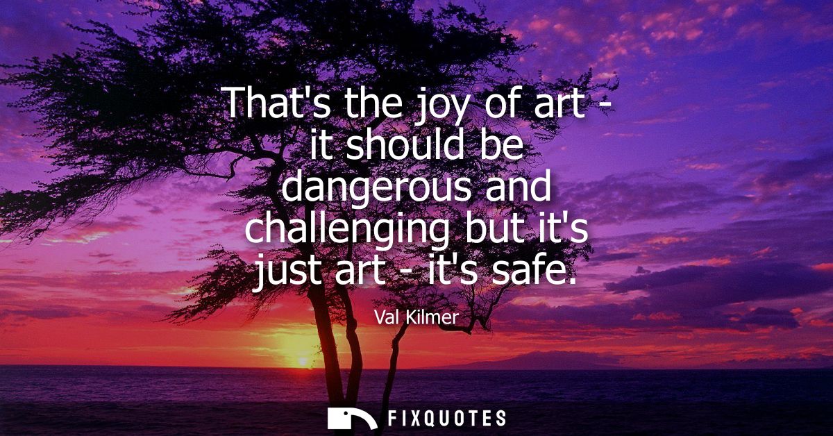 Thats the joy of art - it should be dangerous and challenging but its just art - its safe