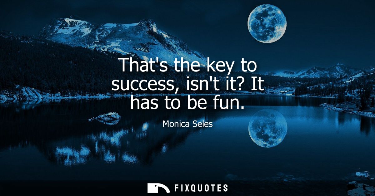 Thats the key to success, isnt it? It has to be fun