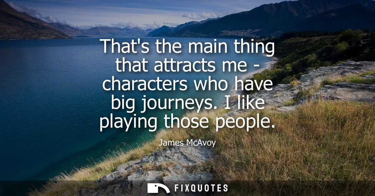 Thats the main thing that attracts me - characters who have big journeys. I like playing those people
