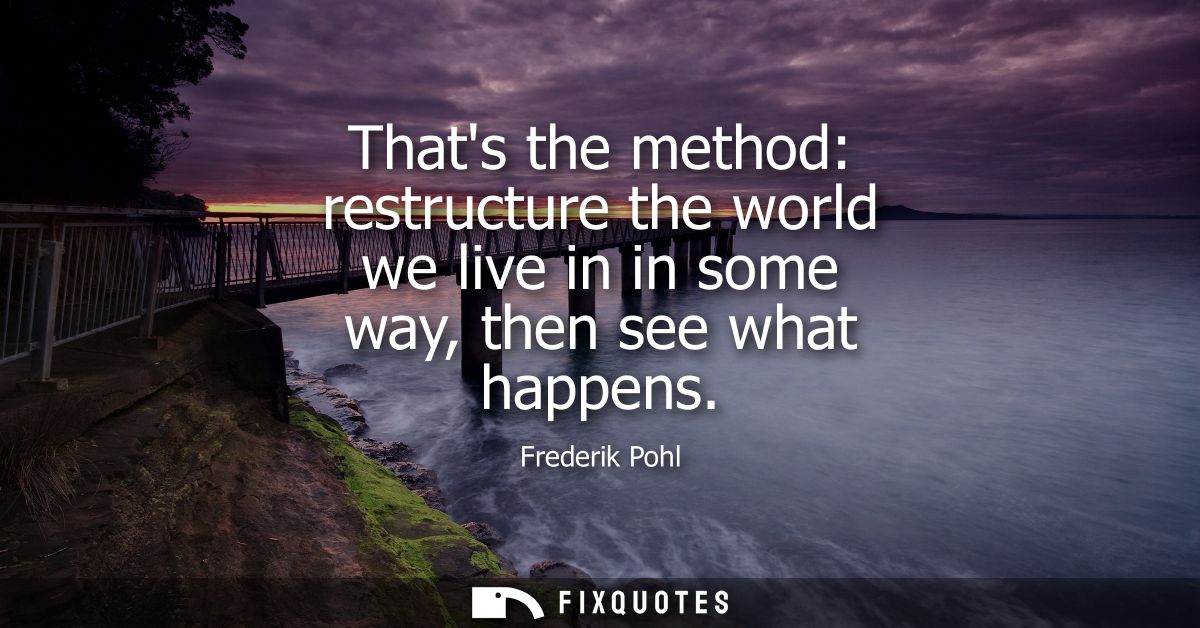 Thats the method: restructure the world we live in in some way, then see what happens