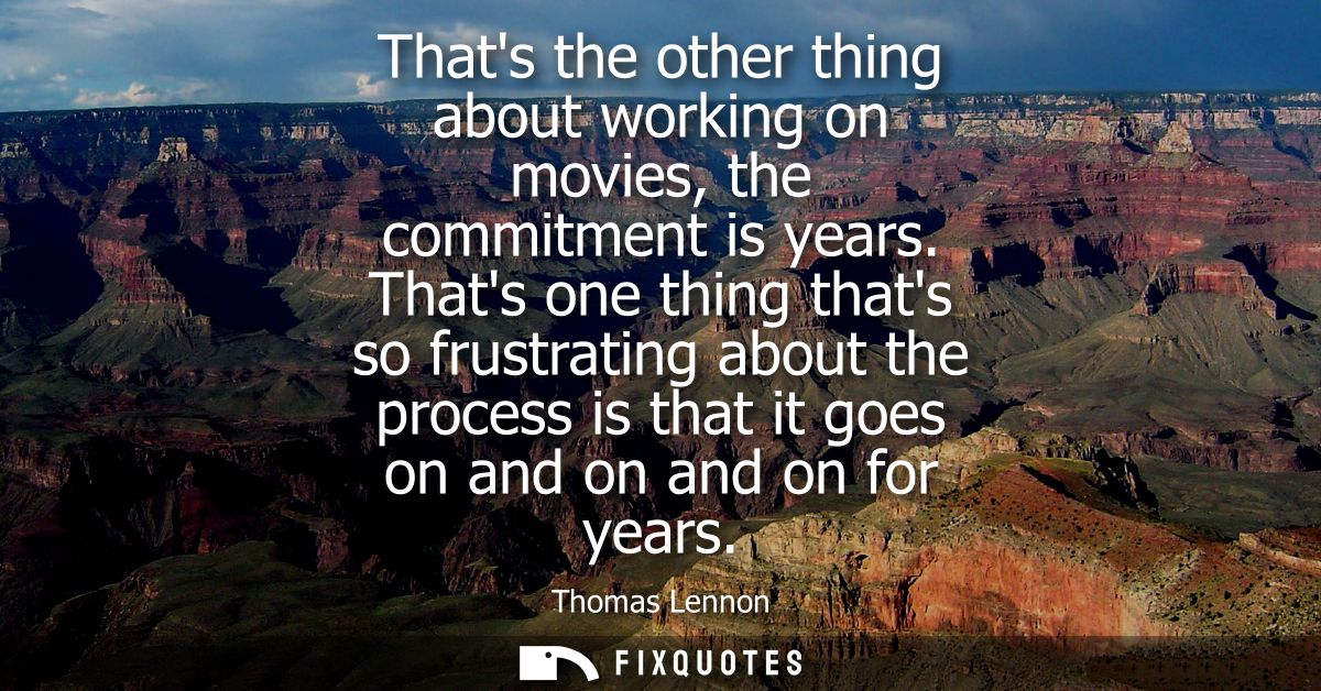 Thats the other thing about working on movies, the commitment is years. Thats one thing thats so frustrating about the p