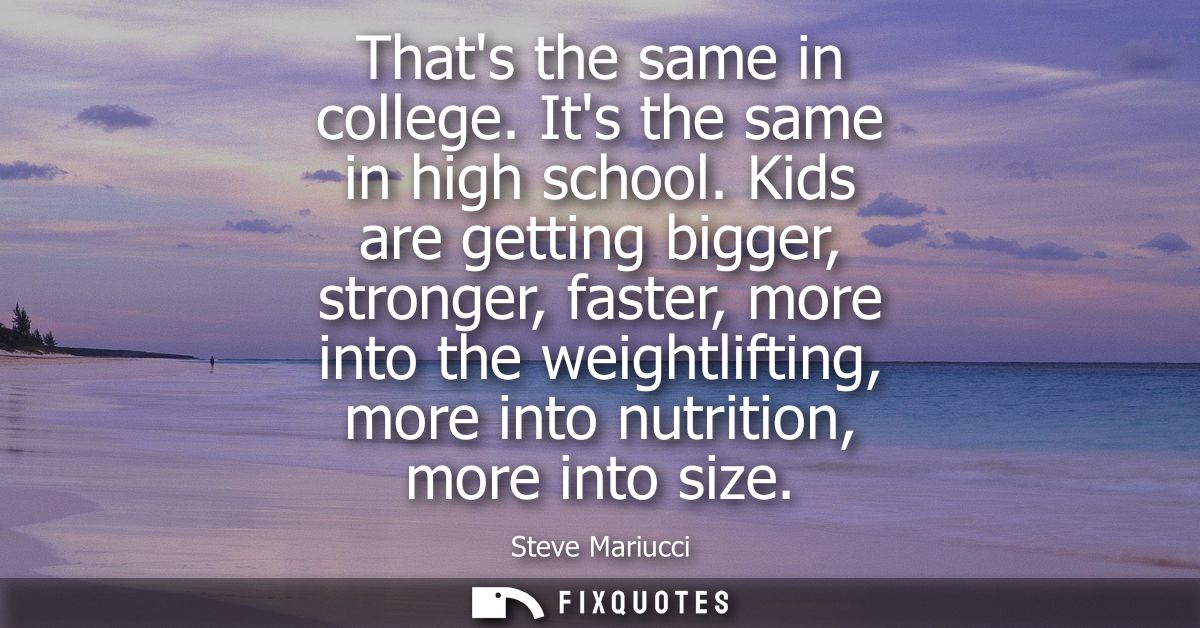 Thats the same in college. Its the same in high school. Kids are getting bigger, stronger, faster, more into the weightl