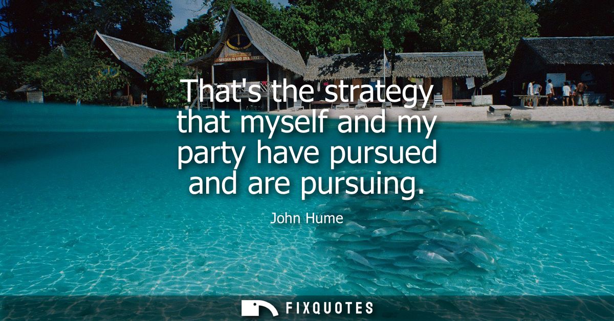Thats the strategy that myself and my party have pursued and are pursuing